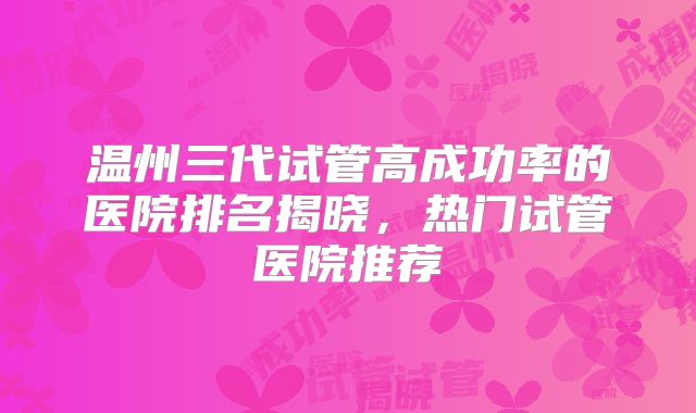 温州三代试管高成功率的医院排名揭晓，热门试管医院推荐