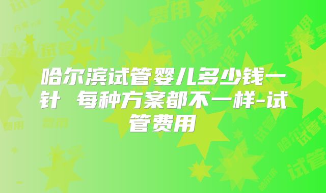 哈尔滨试管婴儿多少钱一针 每种方案都不一样-试管费用
