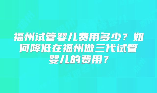 福州试管婴儿费用多少？如何降低在福州做三代试管婴儿的费用？