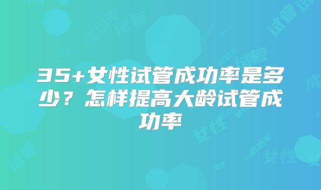 35+女性试管成功率是多少?怎样提高大龄试管成功率