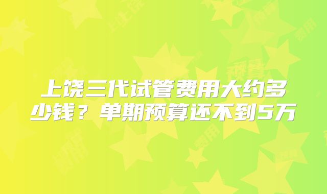 上饶三代试管费用大约多少钱？单期预算还不到5万