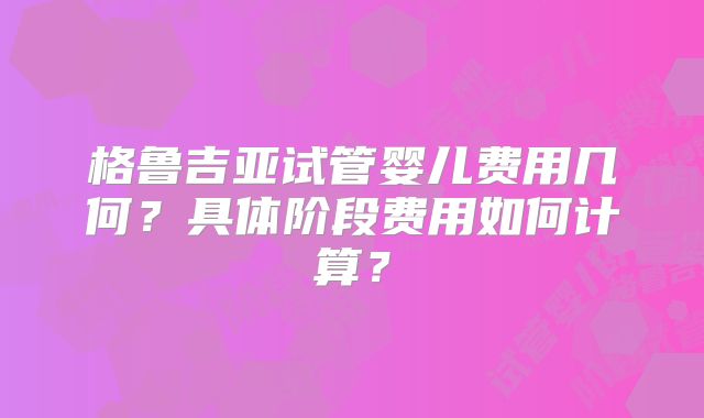格鲁吉亚试管婴儿费用几何?具体阶段费用如何计算?