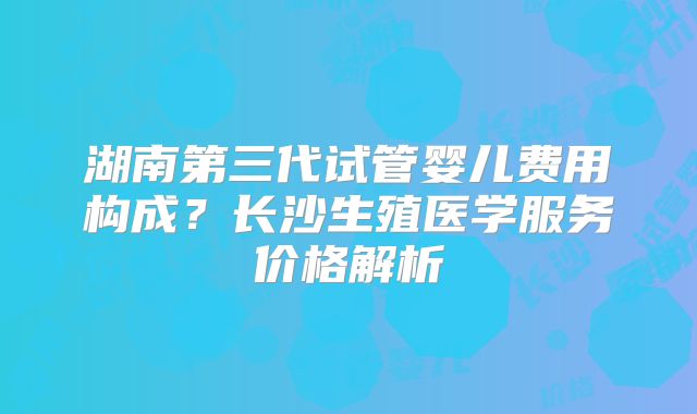 湖南第三代试管婴儿费用构成?长沙生殖医学服务价格解析