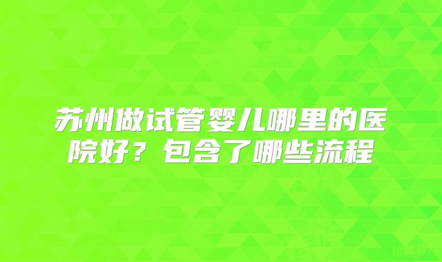 苏州做试管婴儿哪里的医院好?包含了哪些流程