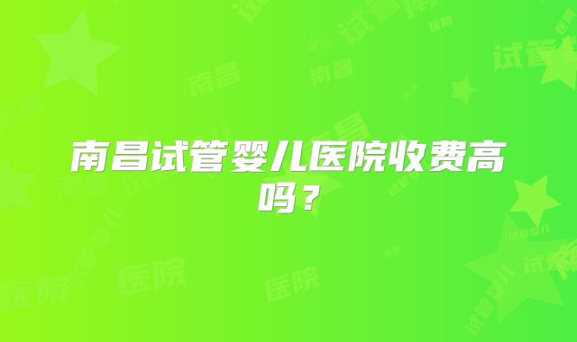 南昌试管婴儿医院收费高吗?