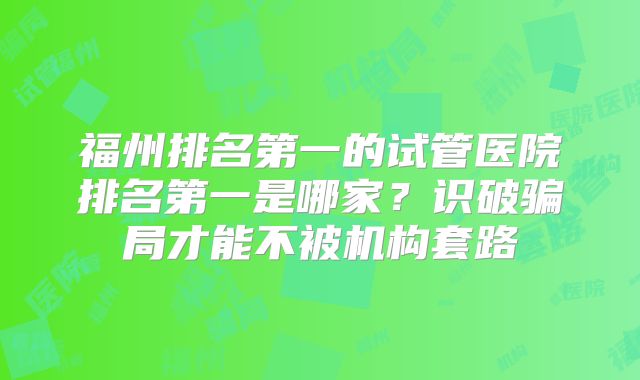 福州排名第一的试管医院排名第一是哪家?识破骗局才能不被机构套路