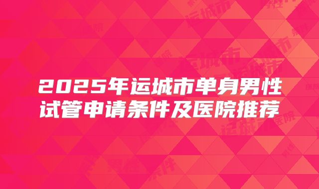 2025年运城市单身男性试管申请条件及医院推荐