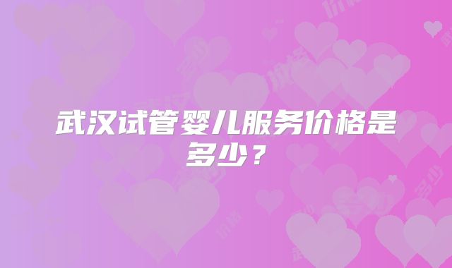 武汉试管婴儿服务价格是多少?