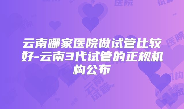 云南哪家医院做试管比较好-云南3代试管的正规机构公布