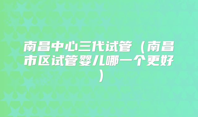 南昌中心三代试管（南昌市区试管婴儿哪一个更好）