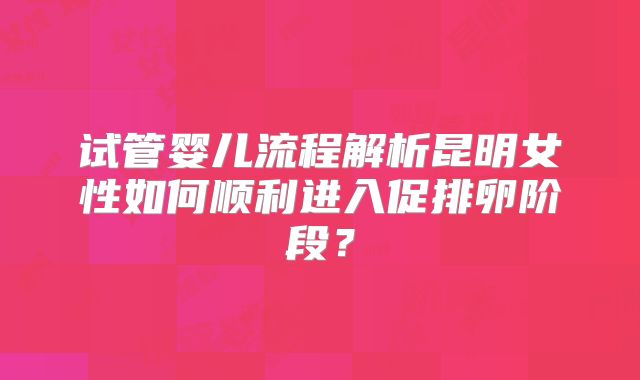 试管婴儿流程解析昆明女性如何顺利进入促排卵阶段?