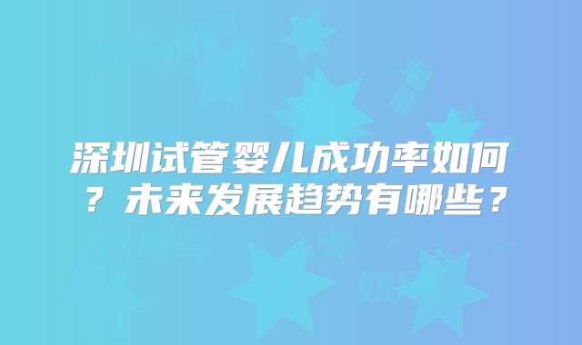 深圳试管婴儿成功率如何？未来发展趋势有哪些？