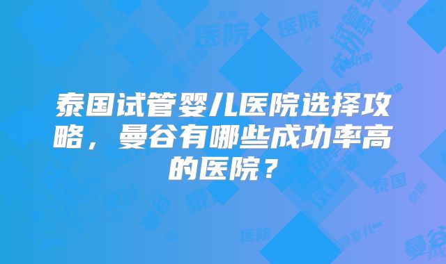 泰国试管婴儿医院选择攻略,曼谷有哪些成功率高的医院?