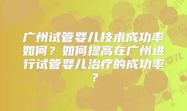 广州试管婴儿技术成功率如何？如何提高在广州进行试管婴儿治疗的成功率？