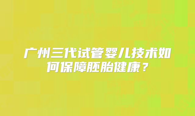 广州三代试管婴儿技术如何保障胚胎健康？