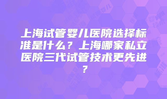 上海试管婴儿医院选择标准是什么?上海哪家私立医院三代试管技术更先进?