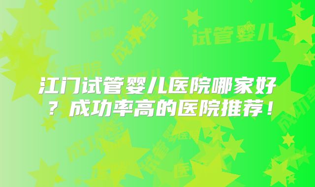 江门试管婴儿医院哪家好?成功率高的医院推荐!