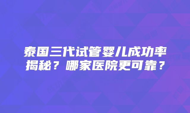 泰国三代试管婴儿成功率揭秘?哪家医院更可靠?
