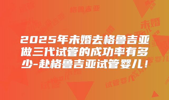 2025年未婚去格鲁吉亚做三代试管的成功率有多少-赴格鲁吉亚试管婴儿!