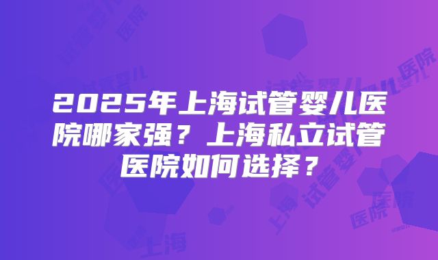 2025年上海试管婴儿医院哪家强？上海私立试管医院如何选择？