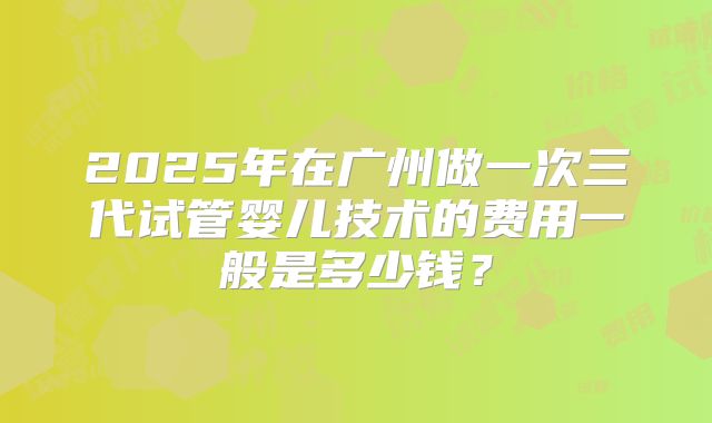 2025年在广州做一次三代试管婴儿技术的费用一般是多少钱？