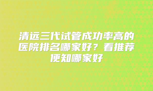 清远三代试管成功率高的医院排名哪家好？看推荐便知哪家好
