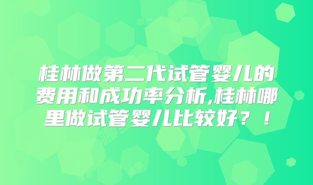 桂林做第二代试管婴儿的费用和成功率分析,桂林哪里做试管婴儿比较好?!