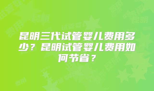昆明三代试管婴儿费用多少?昆明试管婴儿费用如何节省?