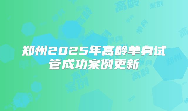 郑州2025年高龄单身试管成功案例更新