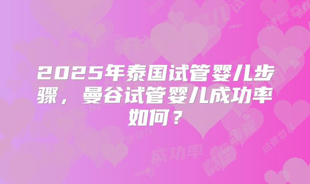 2025年泰国试管婴儿步骤，曼谷试管婴儿成功率如何？