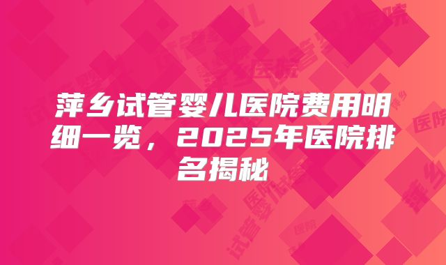 萍乡试管婴儿医院费用明细一览，2025年医院排名揭秘