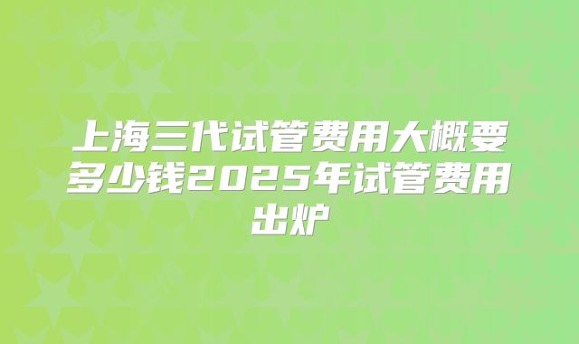 上海三代试管费用大概要多少钱2025年试管费用出炉