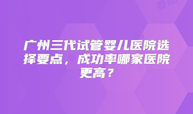 广州三代试管婴儿医院选择要点,成功率哪家医院更高?