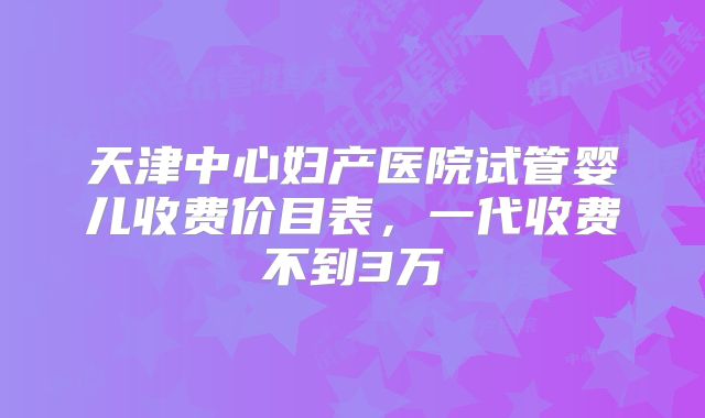 天津中心妇产医院试管婴儿收费价目表,一代收费不到3万
