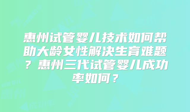 惠州试管婴儿技术如何帮助大龄女性解决生育难题?惠州三代试管婴儿成功率如何?