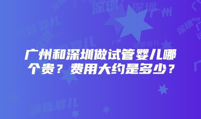 广州和深圳做试管婴儿哪个贵?费用大约是多少?