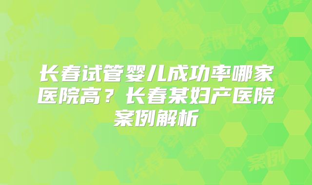 长春试管婴儿成功率哪家医院高？长春某妇产医院案例解析