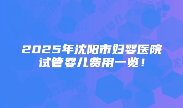 2025年沈阳市妇婴医院试管婴儿费用一览!