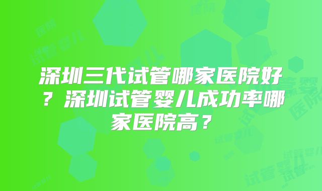 深圳三代试管哪家医院好？深圳试管婴儿成功率哪家医院高？