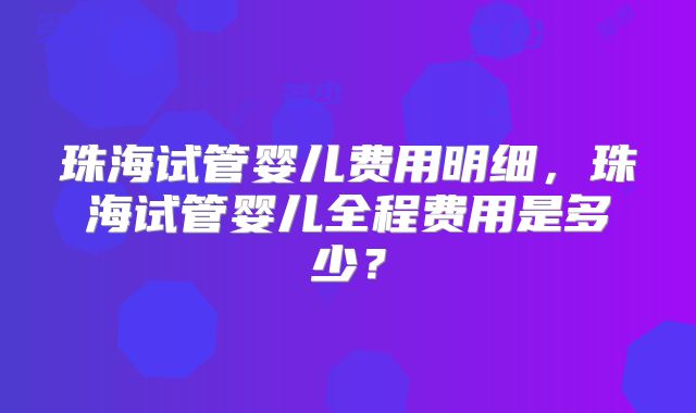 珠海试管婴儿费用明细,珠海试管婴儿全程费用是多少?