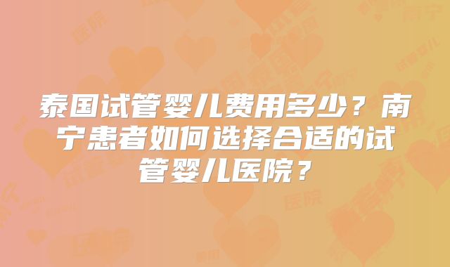泰国试管婴儿费用多少?南宁患者如何选择合适的试管婴儿医院?