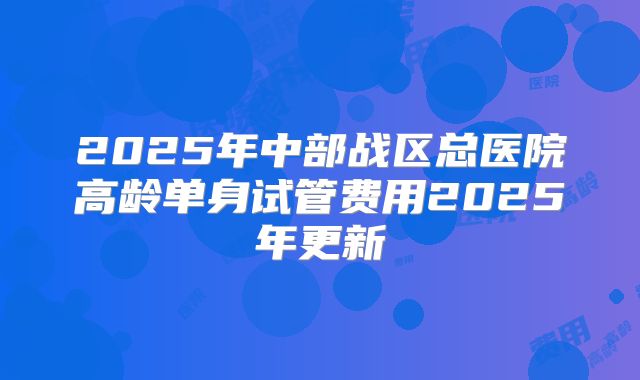 2025年中部战区总医院高龄单身试管费用2025年更新