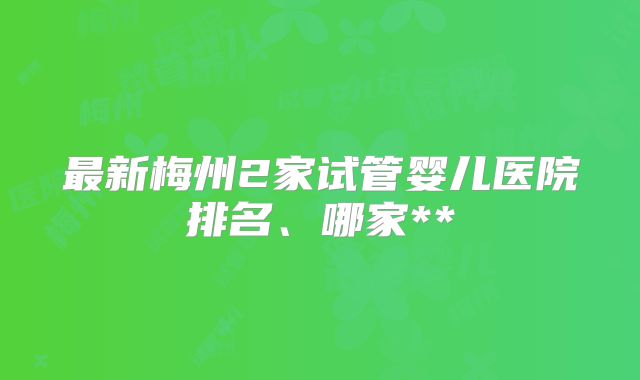 最新梅州2家试管婴儿医院排名、哪家**