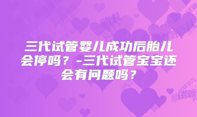 三代试管婴儿成功后胎儿会停吗?-三代试管宝宝还会有问题吗?