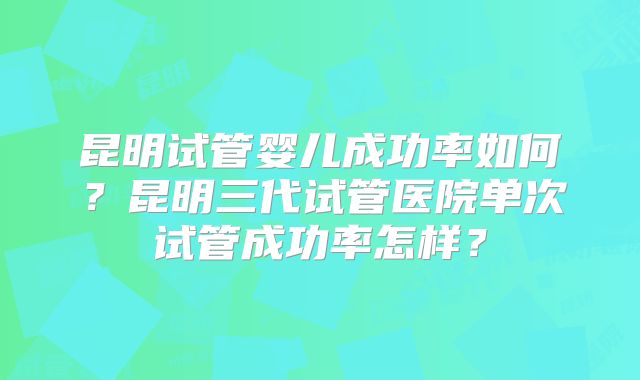 昆明试管婴儿成功率如何？昆明三代试管医院单次试管成功率怎样？