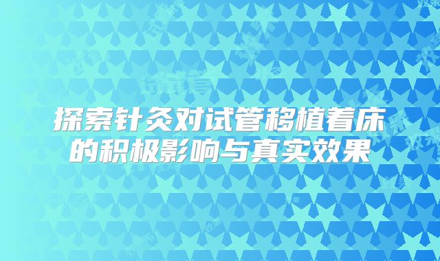探索针灸对试管移植着床的积极影响与真实效果