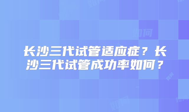 长沙三代试管适应症?长沙三代试管成功率如何?
