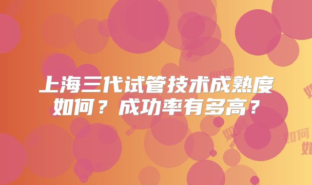 上海三代试管技术成熟度如何？成功率有多高？