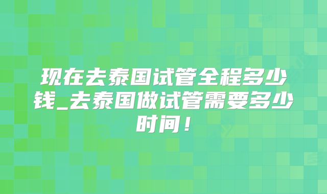 现在去泰国试管全程多少钱_去泰国做试管需要多少时间!