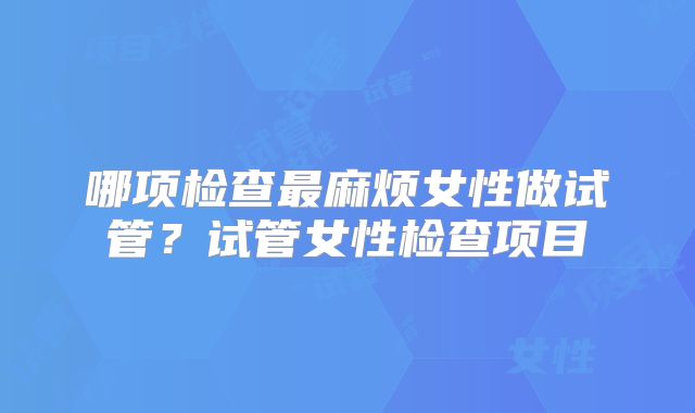 哪项检查最麻烦女性做试管？试管女性检查项目